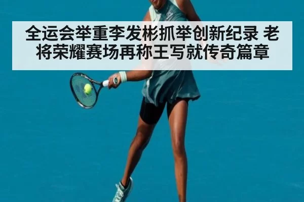 全运会举重李发彬抓举创新纪录 老将荣耀赛场再称王写就传奇篇章