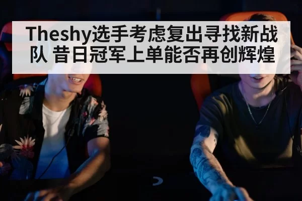 Theshy选手考虑复出寻找新战队 昔日冠军上单能否再创辉煌