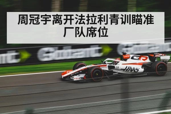 周冠宇离开法拉利青训瞄准厂队席位